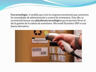 Usa tecnología. A medida que crece tu empresa encontrarás que aumentan
las necesidades de administración y control de inventarios. Para ello, se
recomienda buscar una plataforma tecnológica que te permita llevar al
día la gestión de la cadena de suministro. Microsoft Dynamics ERP es una
buena alternativa.
 