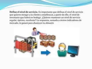 Define el nivel de servicio. Es importante que definas el nivel de servicio
que quieres otorgar a tu cliente y establezcas, a partir de ello, el nivel de
inventario que habrá en bodega. ¿Quieres mantener un nivel de servicio
regular, óptimo, excelente? La respuesta, sumada a ciertos indicadores de
mercado, te guiará para abastecer tu almacén
 