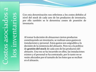 Costosasociadosa
losinventarios Con esta denominación nos referimos a los costes debidos al
nivel del stock de cada uno de los productos de inventario,
por ello también se le denomina costes de posesión de
inventario.
Al tomar la decisión de almacenar ciertos productos
constituyendo un inventario, se realizan unos gastos en
instalaciones y personal. Estos gastos son asignables a la
decisión de la existencia del almacén. Pero no a la política
de gestión del stock de cada uno de los productos del
almacén. Una vez se ha incurrido en ellos, las instalaciones
existen y el personal se ha contratado, por lo tanto no se
verán afectados por el tamaño de los lotes que se reciban
en el almacén.
 