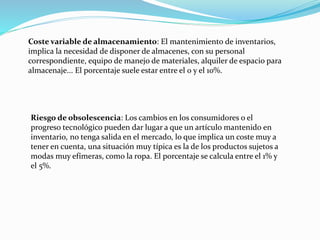 Coste variable de almacenamiento: El mantenimiento de inventarios,
implica la necesidad de disponer de almacenes, con su personal
correspondiente, equipo de manejo de materiales, alquiler de espacio para
almacenaje... El porcentaje suele estar entre el 0 y el 10%.
Riesgo de obsolescencia: Los cambios en los consumidores o el
progreso tecnológico pueden dar lugar a que un artículo mantenido en
inventario, no tenga salida en el mercado, lo que implica un coste muy a
tener en cuenta, una situación muy típica es la de los productos sujetos a
modas muy efímeras, como la ropa. El porcentaje se calcula entre el 1% y
el 5%.
 