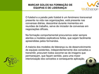 MARCAR GOLOS NA FORMAÇÃO DE
EQUIPAS E DE LIDERANÇA!
O futebol e a paixão pelo futebol é um fenómeno transversal
presente na vida nas organizações, está presente nas
conversas diárias, descontrai durante momentos em
reuniões de trabalho, serve de iniciador de conversas em
negociações difíceis.
Na formação comportamental procuramos estar sempre
atentos a modelos explicativos fortes, que sejam facilmente
apreendidas pelos formandos.
A maioria dos modelos de liderança ou de desenvolvimento
de equipas existentes, independentemente dos conceitos a
transmitir, procuram todos socorrer-se de imagens que
permaneçam, que façam sentido, para uma maior
interiorização dos conceitos e consequente aplicação.
 