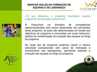 O que diferencia o programa Scoreteam doutros
programas de formação experiencial?
R: Possuímos um directório de competências
operacionalizadas para serem observadas nas actividades
deste programa, as quais são seleccionadas em função dos
objectivos do programa e convertidas em score behaviors,
grelhas de monitorização da evolução das equipas ao longo
do programa.
Só neste tipo de programa podemos repetir a mesma
actividade (campeonato) sem perca de motivação e
envolvimento dos participantes, permitindo salientar a
evolução das equipas ao longo do programa.
MARCAR GOLOS NA FORMAÇÃO DE
EQUIPAS E DE LIDERANÇA!
 