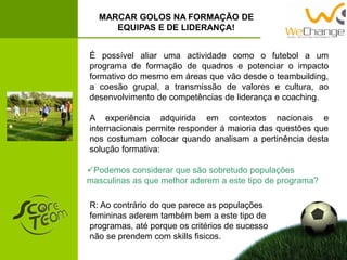 MARCAR GOLOS NA FORMAÇÃO DE
EQUIPAS E DE LIDERANÇA!
É possível aliar uma actividade como o futebol a um
programa de formação de quadros e potenciar o impacto
formativo do mesmo em áreas que vão desde o teambuilding,
a coesão grupal, a transmissão de valores e cultura, ao
desenvolvimento de competências de liderança e coaching.
A experiência adquirida em contextos nacionais e
internacionais permite responder á maioria das questões que
nos costumam colocar quando analisam a pertinência desta
solução formativa:
Podemos considerar que são sobretudo populações
masculinas as que melhor aderem a este tipo de programa?
R: Ao contrário do que parece as populações
femininas aderem também bem a este tipo de
programas, até porque os critérios de sucesso
não se prendem com skills fisicos.
 