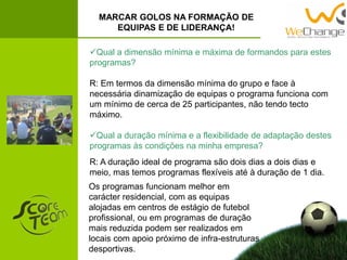 Qual a dimensão mínima e máxima de formandos para estes
programas?
R: Em termos da dimensão mínima do grupo e face à
necessária dinamização de equipas o programa funciona com
um mínimo de cerca de 25 participantes, não tendo tecto
máximo.
Qual a duração mínima e a flexibilidade de adaptação destes
programas às condições na minha empresa?
MARCAR GOLOS NA FORMAÇÃO DE
EQUIPAS E DE LIDERANÇA!
R: A duração ideal de programa são dois dias a dois dias e
meio, mas temos programas flexíveis até à duração de 1 dia.
Os programas funcionam melhor em
carácter residencial, com as equipas
alojadas em centros de estágio de futebol
profissional, ou em programas de duração
mais reduzida podem ser realizados em
locais com apoio próximo de infra-estruturas
desportivas.
 
