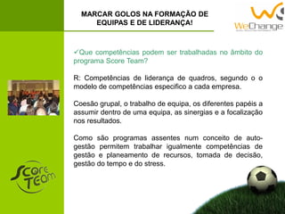 MARCAR GOLOS NA FORMAÇÃO DE
EQUIPAS E DE LIDERANÇA!
Que competências podem ser trabalhadas no âmbito do
programa Score Team?
R: Competências de liderança de quadros, segundo o o
modelo de competências especifico a cada empresa.
Coesão grupal, o trabalho de equipa, os diferentes papéis a
assumir dentro de uma equipa, as sinergias e a focalização
nos resultados.
Como são programas assentes num conceito de auto-
gestão permitem trabalhar igualmente competências de
gestão e planeamento de recursos, tomada de decisão,
gestão do tempo e do stress.
 