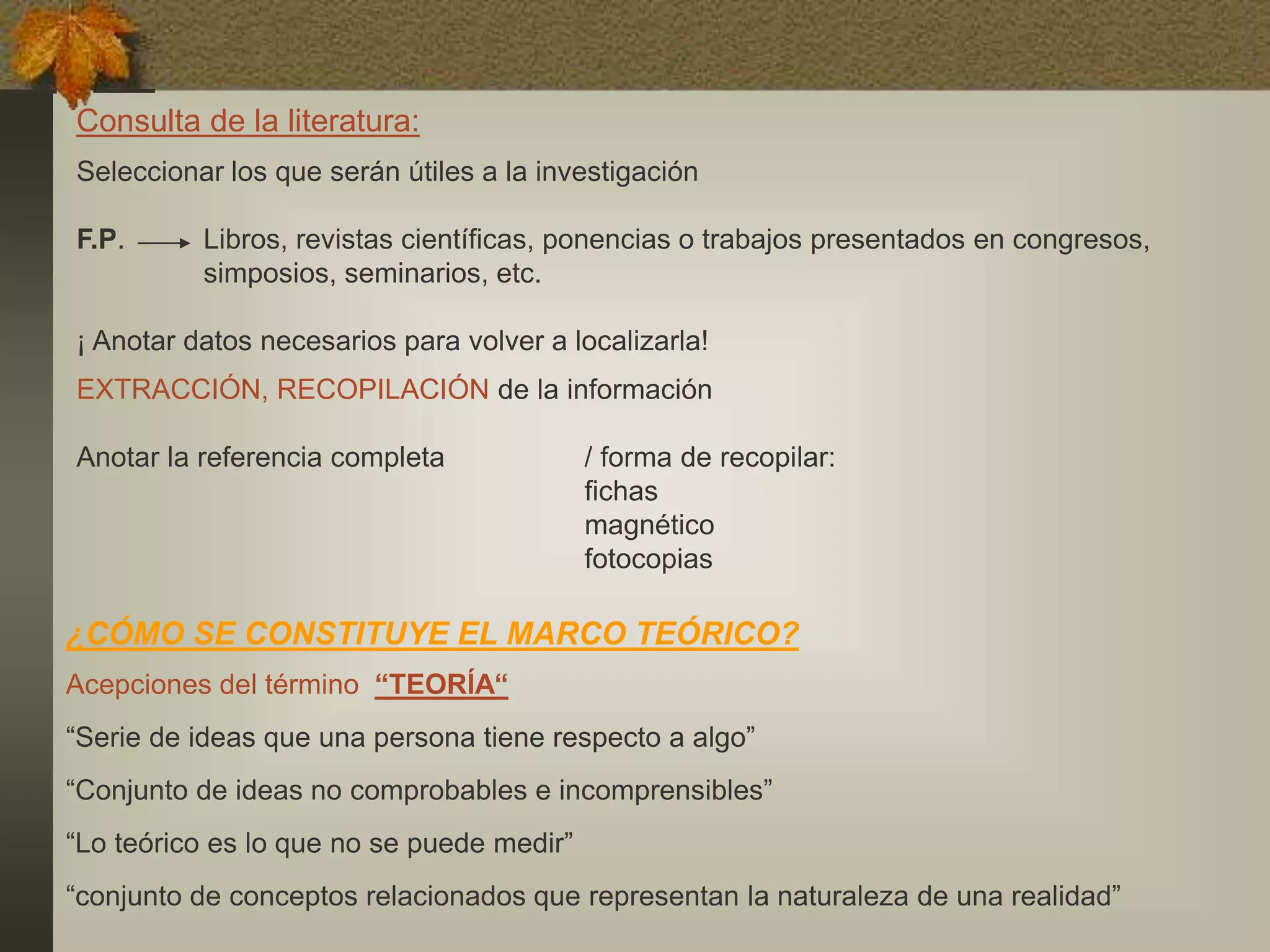 Seleccionar los que serán útiles a la investigación
F.P. Libros, revistas científicas, ponencias o trabajos presentados en congresos,
simposios, seminarios, etc.
¡ Anotar datos necesarios para volver a localizarla!
EXTRACCIÓN, RECOPILACIÓN de la información
Anotar la referencia completa / forma de recopilar:
fichas
magnético
fotocopias
Consulta de la literatura:
¿CÓMO SE CONSTITUYE EL MARCO TEÓRICO?
Acepciones del término “TEORÍA“
“Serie de ideas que una persona tiene respecto a algo”
“Conjunto de ideas no comprobables e incomprensibles”
“Lo teórico es lo que no se puede medir”
“conjunto de conceptos relacionados que representan la naturaleza de una realidad”
 