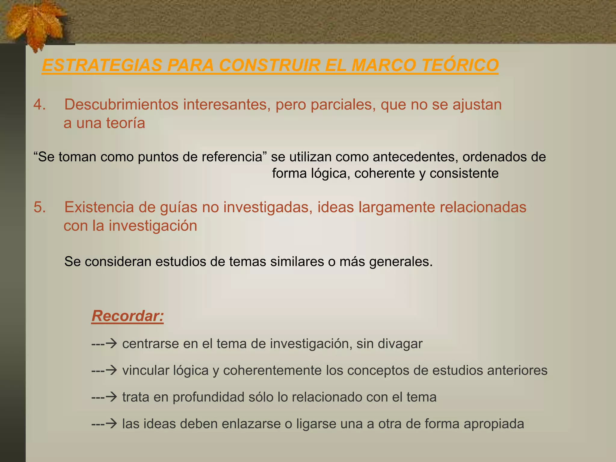 ESTRATEGIAS PARA CONSTRUIR EL MARCO TEÓRICO
4. Descubrimientos interesantes, pero parciales, que no se ajustan
a una teoría
“Se toman como puntos de referencia” se utilizan como antecedentes, ordenados de
forma lógica, coherente y consistente
5. Existencia de guías no investigadas, ideas largamente relacionadas
con la investigación
Se consideran estudios de temas similares o más generales.
Recordar:
--- centrarse en el tema de investigación, sin divagar
--- vincular lógica y coherentemente los conceptos de estudios anteriores
--- trata en profundidad sólo lo relacionado con el tema
--- las ideas deben enlazarse o ligarse una a otra de forma apropiada
 