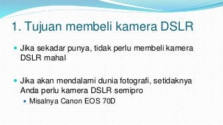1. Tujuan membeli kamera DSLR
 Jika sekadar punya, tidak perlu membeli kamera
DSLR mahal
 Jika akan mendalami dunia foto...