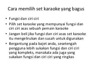 Cara memilih set karaoke yang bagus
• Fungsi dan ciri ciri
• Pilih set karaoke yang mempunyai fungsi dan
ciri ciri asas sebuah pemain karaoke
• Jangan beli jika fungsi dan ciri asas set karaoke
itu mengelirukan dan susah untuk digunakan
• Bergantung pada bajet anda, sesetengah
pengguna lebih sukakan fungsi dan ciri ciri
yang kompleks, manakala ada juga yang
sukakan fungsi dan ciri ciri yang ringkas

 