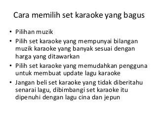 Cara memilih set karaoke yang bagus
• Pilihan muzik
• Pilih set karaoke yang mempunyai bilangan
muzik karaoke yang banyak sesuai dengan
harga yang ditawarkan
• Pilih set karaoke yang memudahkan pengguna
untuk membuat update lagu karaoke
• Jangan beli set karaoke yang tidak diberitahu
senarai lagu, dibimbangi set karaoke itu
dipenuhi dengan lagu cina dan jepun

 