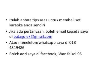 • Itulah antara tips asas untuk membeli set
karaoke anda sendiri
• Jika ada pertanyaan, boleh email kepada saya
di batagolek@gmail.com
• Atau menelefon/whatsapp saya di 013
4819486
• Boleh add saya di facebook, Wan.faizol.96

 