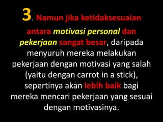3. Namun jika ketidaksesuaian
antara motivasi personal dan
pekerjaan sangat besar, daripada
menyuruh mereka melakukan
pekerjaan dengan motivasi yang salah
(yaitu dengan carrot in a stick),
sepertinya akan lebih baik bagi
mereka mencari pekerjaan yang sesuai
dengan motivasinya.

 
