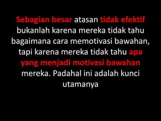 Sebagian besar atasan tidak efektif
bukanlah karena mereka tidak tahu
bagaimana cara memotivasi bawahan,
tapi karena mereka tidak tahu apa
yang menjadi motivasi bawahan
mereka. Padahal ini adalah kunci
utamanya

 