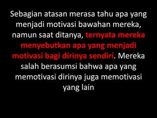 Sebagian atasan merasa tahu apa yang
menjadi motivasi bawahan mereka,
namun saat ditanya, ternyata mereka
menyebutkan apa yang menjadi
motivasi bagi dirinya sendiri. Mereka
salah berasumsi bahwa apa yang
memotivasi dirinya juga memotivasi
yang lain

 