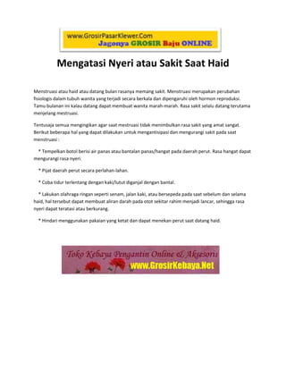 762000257810<br />Mengatasi Nyeri atau Sakit Saat Haid<br />Menstruasi atau haid atau datang bulan rasanya memang sakit. Menstruasi merupakan perubahan fisiologis dalam tubuh wanita yang terjadi secara berkala dan dipengaruhi oleh hormon reproduksi. Tamu bulanan ini kalau datang dapat membuat wanita marah-marah. Rasa sakit selalu datang terutama menjelang mestruasi.<br />Tentusaja semua mengingikan agar saat mestruasi tidak menimbulkan rasa sakit yang amat sangat. Berikut beberapa hal yang dapat dilakukan untuk mengantisipasi dan mengurangi sakit pada saat menstruasi :<br />    * Tempelkan botol berisi air panas atau bantalan panas/hangat pada daerah perut. Rasa hangat dapat mengurangi rasa nyeri.<br />    * Pijat daerah perut secara perlahan-lahan.<br />    * Coba tidur terlentang dengan kaki/lutut diganjal dengan bantal.<br />    * Lakukan olahraga ringan seperti senam, jalan kaki, atau bersepeda pada saat sebelum dan selama haid, hal tersebut dapat membuat aliran darah pada otot sekitar rahim menjadi lancar, sehingga rasa nyeri dapat teratasi atau berkurang.<br />762000770255    * Hindari menggunakan pakaian yang ketat dan dapat menekan perut saat datang haid.<br />