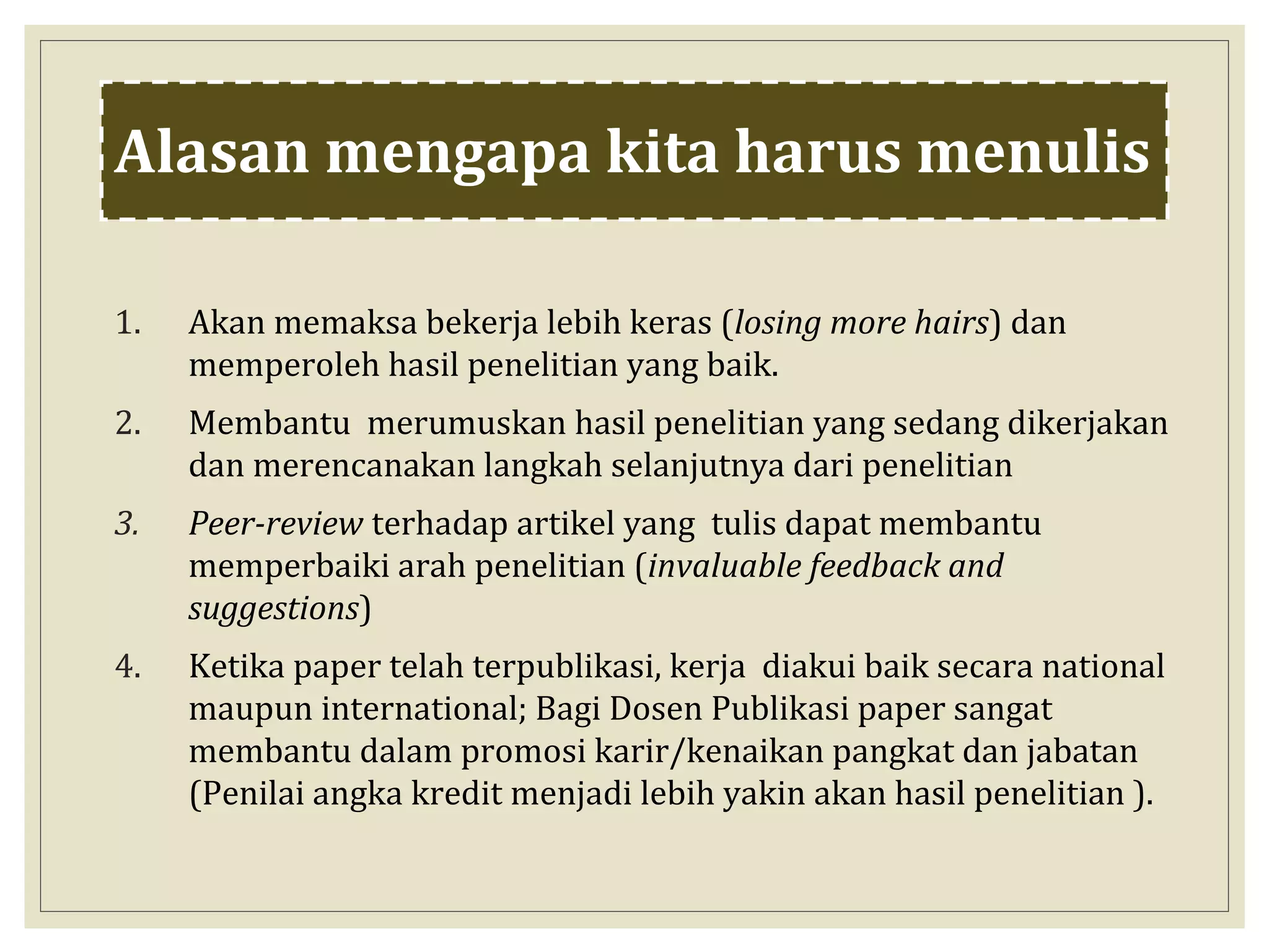 Alasan mengapa kita harus menulis
1. Akan memaksa bekerja lebih keras (losing more hairs) dan
memperoleh hasil penelitian yang baik.
2. Membantu merumuskan hasil penelitian yang sedang dikerjakan
dan merencanakan langkah selanjutnya dari penelitian
3. Peer-review terhadap artikel yang tulis dapat membantu
memperbaiki arah penelitian (invaluable feedback and
suggestions)
4. Ketika paper telah terpublikasi, kerja diakui baik secara national
maupun international; Bagi Dosen Publikasi paper sangat
membantu dalam promosi karir/kenaikan pangkat dan jabatan
(Penilai angka kredit menjadi lebih yakin akan hasil penelitian ).
 