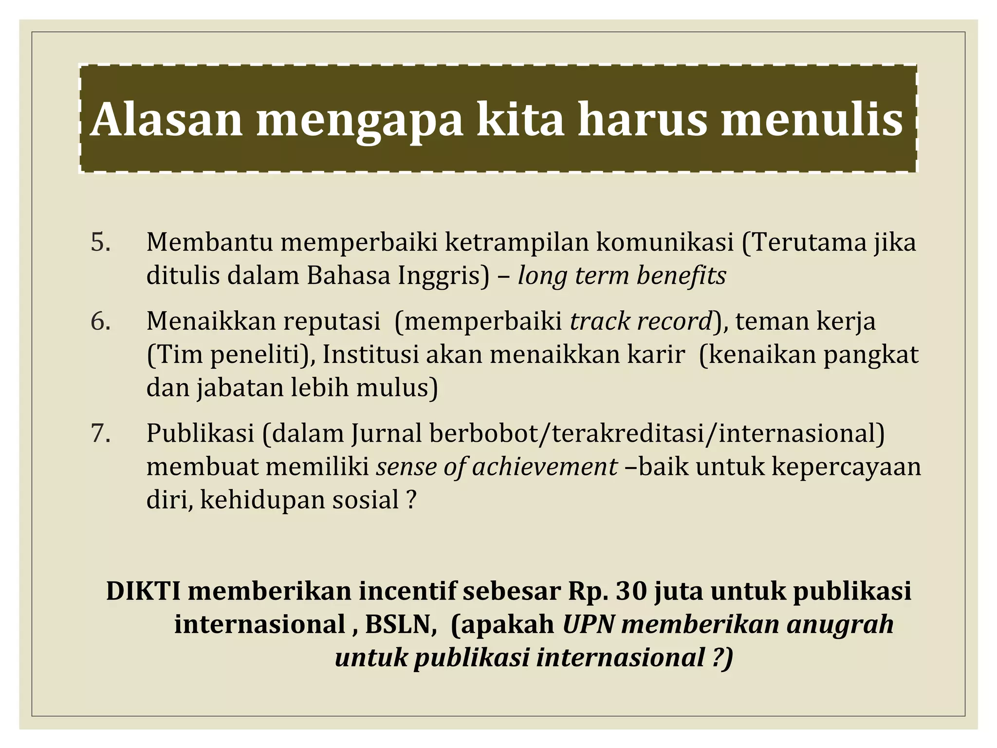 5. Membantu memperbaiki ketrampilan komunikasi (Terutama jika
ditulis dalam Bahasa Inggris) – long term benefits
6. Menaikkan reputasi (memperbaiki track record), teman kerja
(Tim peneliti), Institusi akan menaikkan karir (kenaikan pangkat
dan jabatan lebih mulus)
7. Publikasi (dalam Jurnal berbobot/terakreditasi/internasional)
membuat memiliki sense of achievement –baik untuk kepercayaan
diri, kehidupan sosial ?
DIKTI memberikan incentif sebesar Rp. 30 juta untuk publikasi
internasional , BSLN, (apakah UPN memberikan anugrah
untuk publikasi internasional ?)
Alasan mengapa kita harus menulis
 