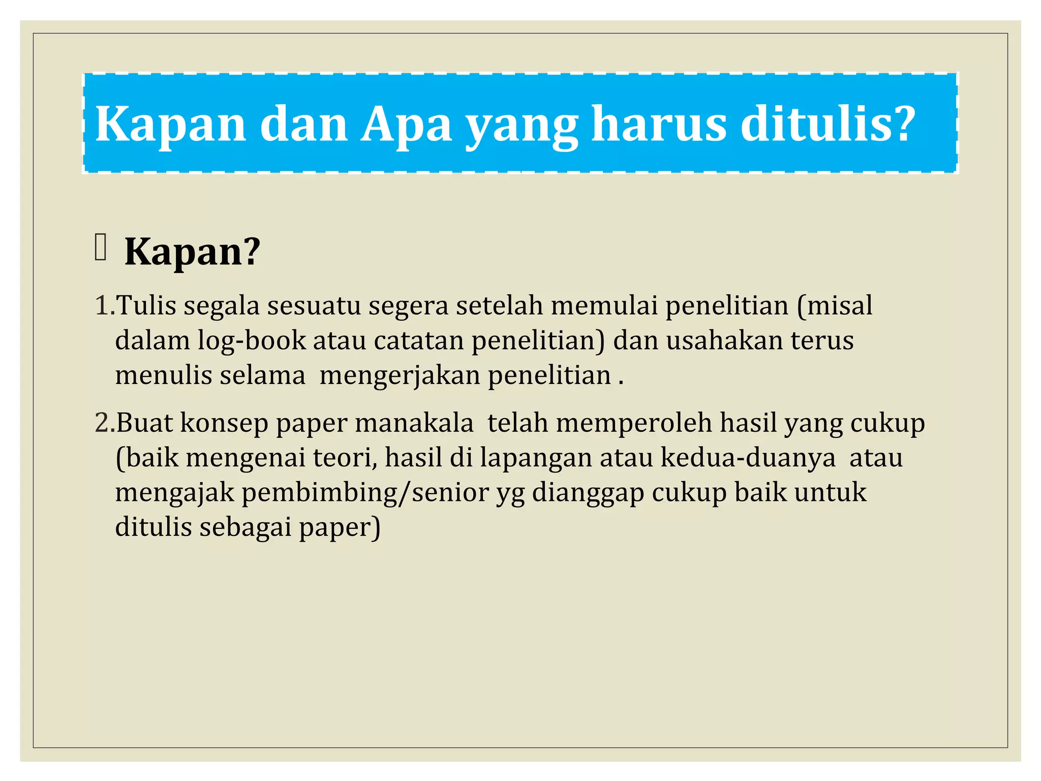 Kapan dan Apa yang harus ditulis?
 Kapan?
1.Tulis segala sesuatu segera setelah memulai penelitian (misal
dalam log-book atau catatan penelitian) dan usahakan terus
menulis selama mengerjakan penelitian .
2.Buat konsep paper manakala telah memperoleh hasil yang cukup
(baik mengenai teori, hasil di lapangan atau kedua-duanya atau
mengajak pembimbing/senior yg dianggap cukup baik untuk
ditulis sebagai paper)
 