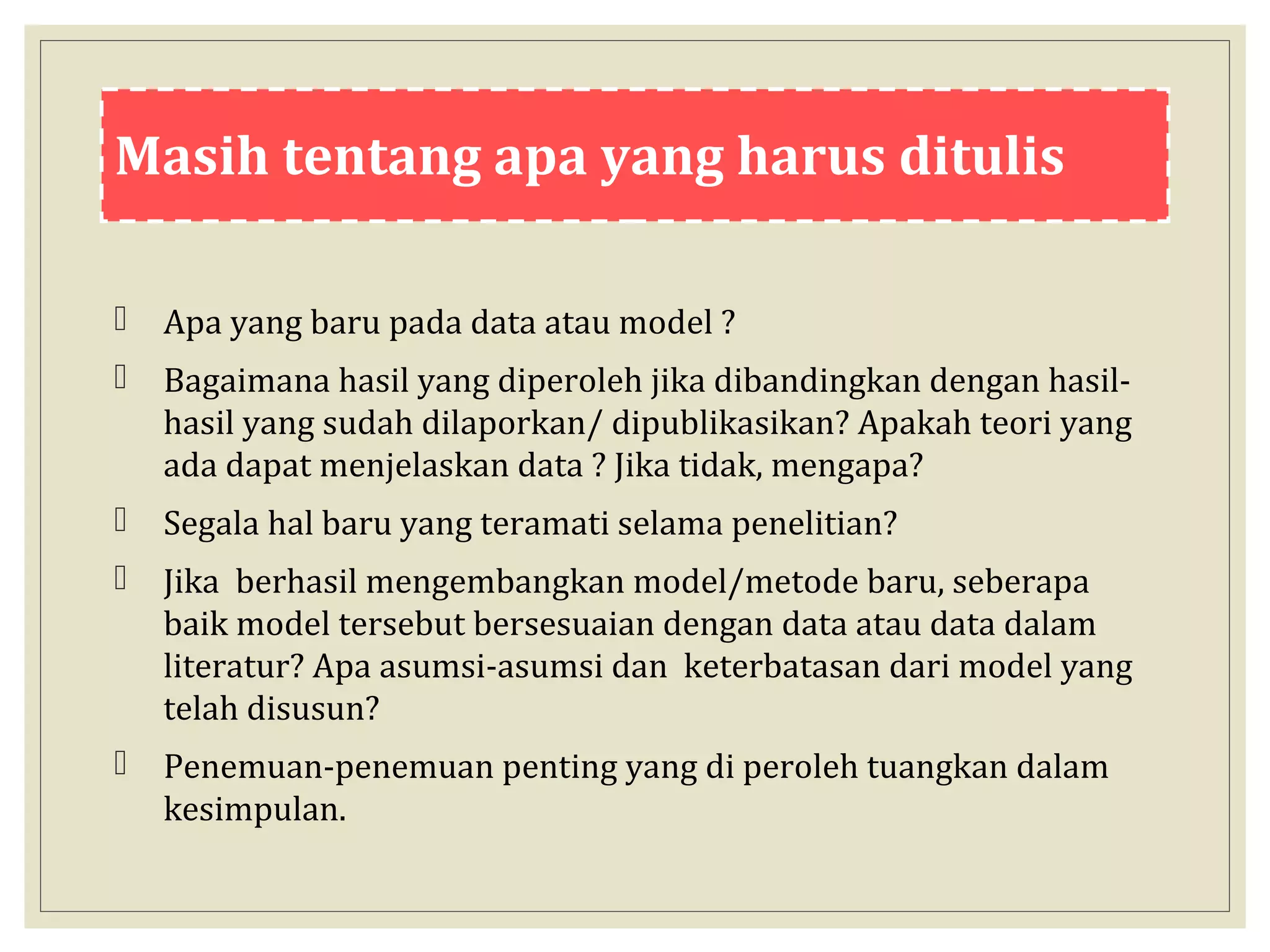 Masih tentang apa yang harus ditulis
 Apa yang baru pada data atau model ?
 Bagaimana hasil yang diperoleh jika dibandingkan dengan hasil-
hasil yang sudah dilaporkan/ dipublikasikan? Apakah teori yang
ada dapat menjelaskan data ? Jika tidak, mengapa?
 Segala hal baru yang teramati selama penelitian?
 Jika berhasil mengembangkan model/metode baru, seberapa
baik model tersebut bersesuaian dengan data atau data dalam
literatur? Apa asumsi-asumsi dan keterbatasan dari model yang
telah disusun?
 Penemuan-penemuan penting yang di peroleh tuangkan dalam
kesimpulan.
 