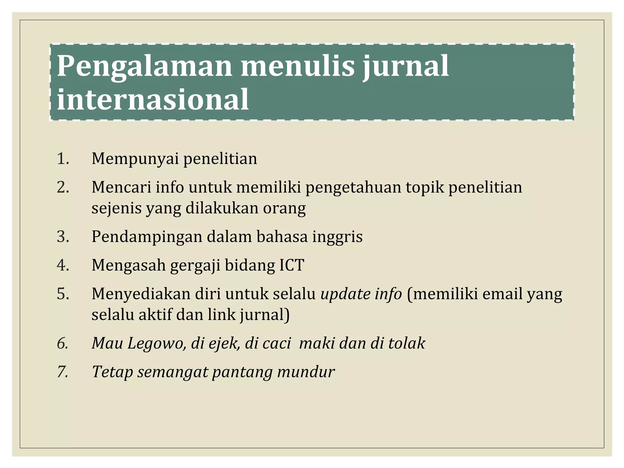 Pengalaman menulis jurnal
internasional
1. Mempunyai penelitian
2. Mencari info untuk memiliki pengetahuan topik penelitian
sejenis yang dilakukan orang
3. Pendampingan dalam bahasa inggris
4. Mengasah gergaji bidang ICT
5. Menyediakan diri untuk selalu update info (memiliki email yang
selalu aktif dan link jurnal)
6. Mau Legowo, di ejek, di caci maki dan di tolak
7. Tetap semangat pantang mundur
 