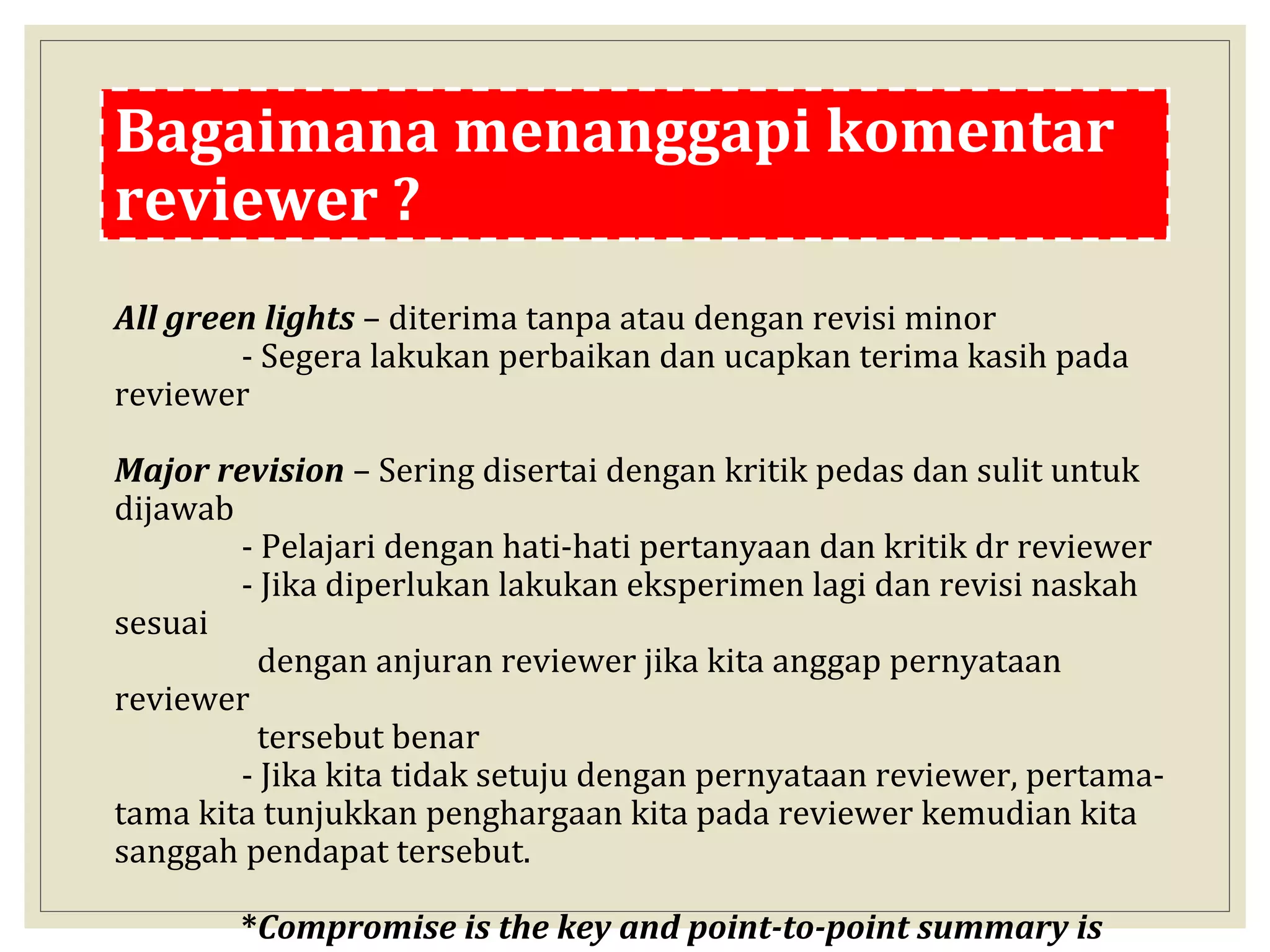 Bagaimana menanggapi komentar
reviewer ?
All green lights – diterima tanpa atau dengan revisi minor
- Segera lakukan perbaikan dan ucapkan terima kasih pada
reviewer
Major revision – Sering disertai dengan kritik pedas dan sulit untuk
dijawab
- Pelajari dengan hati-hati pertanyaan dan kritik dr reviewer
- Jika diperlukan lakukan eksperimen lagi dan revisi naskah
sesuai
dengan anjuran reviewer jika kita anggap pernyataan
reviewer
tersebut benar
- Jika kita tidak setuju dengan pernyataan reviewer, pertama-
tama kita tunjukkan penghargaan kita pada reviewer kemudian kita
sanggah pendapat tersebut.
*Compromise is the key and point-to-point summary is
 