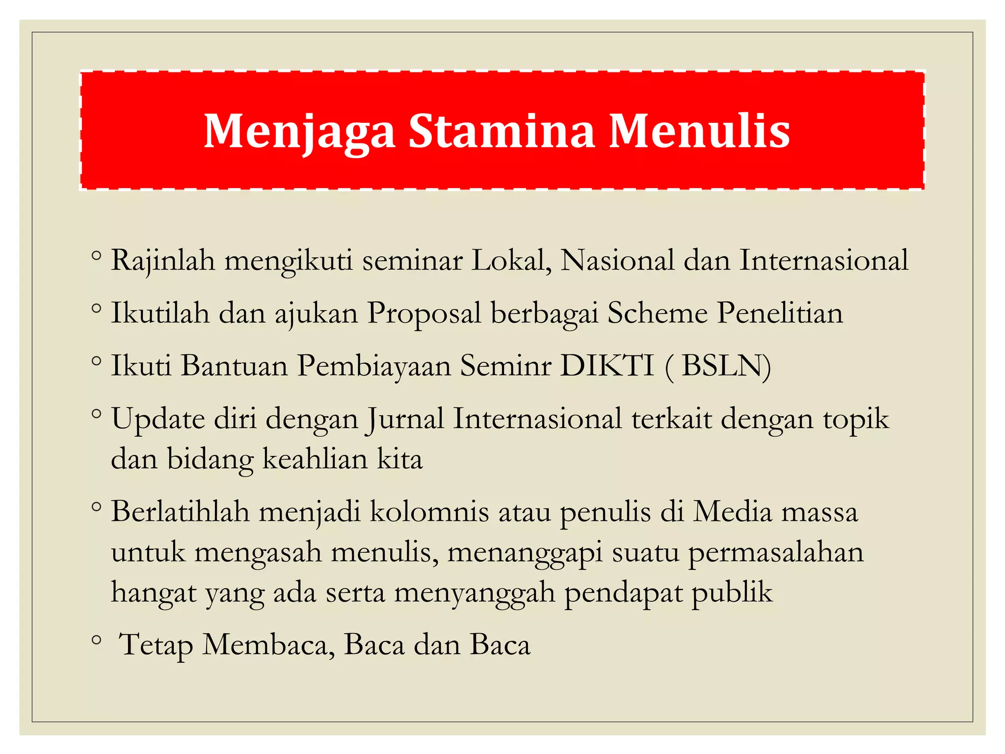 Tips Stamina Menulis
◦ Rajinlah mengikuti seminar Lokal, Nasional dan Internasional
◦ Ikutilah dan ajukan Proposal berbagai Scheme Penelitian
◦ Ikuti Bantuan Pembiayaan Seminr DIKTI ( BSLN)
◦ Update diri dengan Jurnal Internasional terkait dengan topik
dan bidang keahlian kita
◦ Berlatihlah menjadi kolomnis atau penulis di Media massa
untuk mengasah menulis, menanggapi suatu permasalahan
hangat yang ada serta menyanggah pendapat publik
◦ Tetap Membaca, Baca dan Baca
Menjaga Stamina Menulis
 