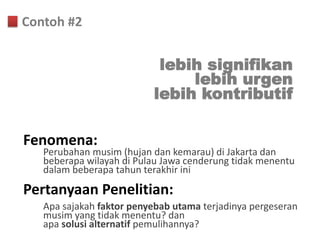 Contoh #2


                           lebih signifikan
                               lebih urgen
                          lebih kontributif

Fenomena:
   Perubahan musim (hujan dan kemarau) di Jakarta dan
   beberapa wilayah di Pulau Jawa cenderung tidak menentu
   dalam beberapa tahun terakhir ini
Pertanyaan Penelitian:
   Apa sajakah faktor penyebab utama terjadinya pergeseran
   musim yang tidak menentu? dan
   apa solusi alternatif pemulihannya?
 