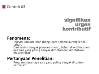 Contoh #3


                                       signifikan
                                           urgen
                                      kontributif
Fenomena:
   Televisi Edukasi telah mengudara selama kurang lebih 9
   tahun.
   Dari sekian banyak program siaran, belum diketahui siaran
   apa saja yang paling banyak ditonton dan dibutuhkan
   masayarakat
Pertanyaan Penelitian:
   Program siaran apa saja yang paling banyak ditonton
   pemirsa?
 