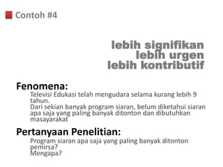 Contoh #4


                             lebih signifikan
                                 lebih urgen
                            lebih kontributif
Fenomena:
   Televisi Edukasi telah mengudara selama kurang lebih 9
   tahun.
   Dari sekian banyak program siaran, belum diketahui siaran
   apa saja yang paling banyak ditonton dan dibutuhkan
   masayarakat
Pertanyaan Penelitian:
   Program siaran apa saja yang paling banyak ditonton
   pemirsa?
   Mengapa?
 