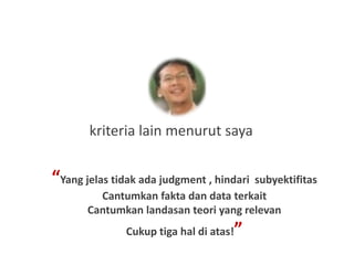 kriteria lain menurut saya


“Yang jelas tidak ada judgment , hindari subyektifitas
         Cantumkan fakta dan data terkait
       Cantumkan landasan teori yang relevan
                                     ”
               Cukup tiga hal di atas!
 
