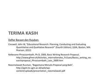 TERIMA KASIH
Daftar Bacaan dan Rujukan:
Creswell, John W, “Educational Research: Planning, Conducting and Evaluating
       Quantitative and Qualitative Research” (Fourth Edition), (USA, Boston, MA:
       Pearson, 2012)
Ketkesone Phrasisombath, Ph.D, 2009, Basic Writing Research Proposal,
       http://www.gfmer.ch/Activites_internationales_Fr/Laos/Basics_writing_res
       earchproposal_Phrasisombath_Laos_2009.htm
Roosmalawati Rusman, “Bagaimana Menulis Proposal yang Baik”,
      http://ppm.te.ugm.ac.id/web/wp-
      content/uploads/presentation_roosmalawati.pdf
 
