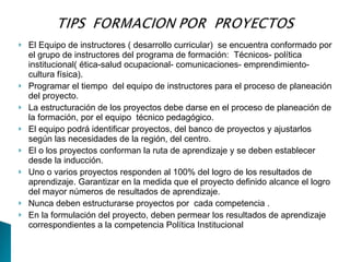    El Equipo de instructores ( desarrollo curricular) se encuentra conformado por
    el grupo de instructores del programa de formación: Técnicos- política
    institucional( ética-salud ocupacional- comunicaciones- emprendimiento-
    cultura física).
   Programar el tiempo del equipo de instructores para el proceso de planeación
    del proyecto.
   La estructuración de los proyectos debe darse en el proceso de planeación de
    la formación, por el equipo técnico pedagógico.
   El equipo podrá identificar proyectos, del banco de proyectos y ajustarlos
    según las necesidades de la región, del centro.
   El o los proyectos conforman la ruta de aprendizaje y se deben establecer
    desde la inducción.
   Uno o varios proyectos responden al 100% del logro de los resultados de
    aprendizaje. Garantizar en la medida que el proyecto definido alcance el logro
    del mayor números de resultados de aprendizaje.
   Nunca deben estructurarse proyectos por cada competencia .
   En la formulación del proyecto, deben permear los resultados de aprendizaje
    correspondientes a la competencia Política Institucional
 