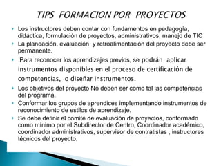    Los instructores deben contar con fundamentos en pedagogía,
    didáctica, formulación de proyectos, administrativos, manejo de TIC
   La planeación, evaluación y retroalimentación del proyecto debe ser
    permanente.
   Para reconocer los aprendizajes previos, se podrán aplicar
    instrumentos disponibles en el proceso de certificación de
    competencias, o diseñar instrumentos.
   Los objetivos del proyecto No deben ser como tal las competencias
    del programa.
   Conformar los grupos de aprendices implementando instrumentos de
    reconocimiento de estilos de aprendizaje.
   Se debe definir el comité de evaluación de proyectos, conformado
    como mínimo por el Subdirector de Centro, Coordinador académico,
    coordinador administrativos, supervisor de contratistas , instructores
    técnicos del proyecto.
 