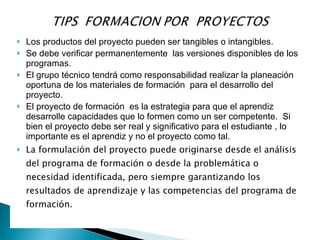    Los productos del proyecto pueden ser tangibles o intangibles.
   Se debe verificar permanentemente las versiones disponibles de los
    programas.
   El grupo técnico tendrá como responsabilidad realizar la planeación
    oportuna de los materiales de formación para el desarrollo del
    proyecto.
   El proyecto de formación es la estrategia para que el aprendiz
    desarrolle capacidades que lo formen como un ser competente. Si
    bien el proyecto debe ser real y significativo para el estudiante , lo
    importante es el aprendiz y no el proyecto como tal.
   La formulación del proyecto puede originarse desde el análisis
    del programa de formación o desde la problemática o
    necesidad identificada, pero siempre garantizando los
    resultados de aprendizaje y las competencias del programa de
    formación.
 