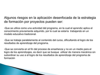 Algunos riesgos en la aplicación desenfocada de la estrategia
de formación por proyectos pueden ser:
-Que se utilice como una actividad del programa, en la cual el aprendiz aplica el
conocimiento previamente adquirido, por lo cual se estaría trabajando en un
modelo educativo tradicional.

-Que se trabaje paralelamente al contenido del curso, dificultando el logro de los
resultados de aprendizaje del programa.

-Que se convierta en el fin del proceso de enseñanza y no en un medio para el
logro de los aprendizajes, es decir que se busque utilizar de manera mecánica sin
subordinar su uso a el logro de los resultados de aprendizaje del programa de
formación
 