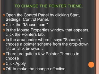 TO CHANGE THE POINTER THEME. 
Open the Control Panel by clicking Start, 
Settings, Control Panel. 
Click the "Mouse Icon." 
In the Mouse Properties window that appears, 
click the Pointers tab. 
 In the area under where it says "Scheme," 
choose a pointer scheme from the drop-down 
list or click browse… 
There are quite a few Pointer Themes to 
choose 
Click Apply 
OK to make the change effective 
 