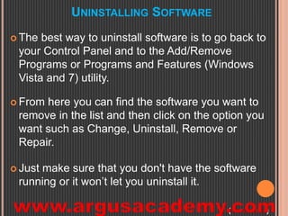 UNINSTALLING SOFTWARE 
 The best way to uninstall software is to go back to 
your Control Panel and to the Add/Remove 
Programs or Programs and Features (Windows 
Vista and 7) utility. 
 From here you can find the software you want to 
remove in the list and then click on the option you 
want such as Change, Uninstall, Remove or 
Repair. 
 Just make sure that you don't have the software 
running or it won’t let you uninstall it. 
(Continued) 
 