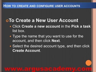 HOW TO CREATE AND CONFIGURE USER ACCOUNTS 
To Create a New User Account 
 Click Create a new account in the Pick a task 
list box. 
 Type the name that you want to use for the 
account, and then click Next. 
 Select the desired account type, and then click 
Create Account. 
 