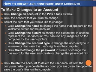 HOW TO CREATE AND CONFIGURE USER ACCOUNTS 
To Make Changes to an Account 
 Click Change an account in the Pick a task list box. 
 Click the account that you want to change. 
 Select the item that you would like to change: 
 Click Change the name to change the name that appears on the 
Welcome screen for the account. 
 Click Change the picture to change the picture that is used to 
represent the user account. You can use any image file on the 
computer for the user's picture. 
 Click Change the account type to change the account type to 
increase or decrease the user's rights on the computer. 
 Click Create/change the password to create or change the 
password for the user and create or change the password hint. 
 Click Delete the account to delete the user account from the 
computer. When you delete the account, you are given the option to 
save the user's files on the computer. 

