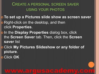 CREATE A PERSONAL SCREEN SAVER 
USING YOUR PHOTOS 
To set up a Pictures slide show as screen saver 
 Right-click on the desktop, and then 
click Properties. 
 In the Display Properties dialog box, click 
the Screen Saver tab. Then, click the Screen 
saver list 
 Click My Pictures Slideshow or any folder of 
picture. 
 Click OK 
 