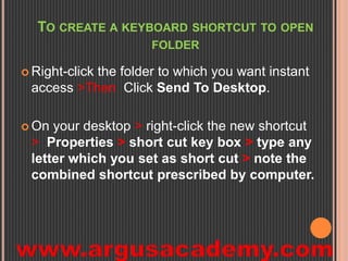 TO CREATE A KEYBOARD SHORTCUT TO OPEN 
FOLDER 
 Right-click the folder to which you want instant 
access >Then Click Send To Desktop. 
 On your desktop > right-click the new shortcut 
> Properties > short cut key box > type any 
letter which you set as short cut > note the 
combined shortcut prescribed by computer. 
 