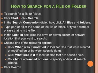 HOW TO SEARCH FOR A FILE OR FOLDER 
 To search for a file or folder: 
 Click Start > click Search. 
 In the Search Companion dialog box, click All files and folders. 
 Type part or all of the name of the file or folder, or type a word or 
phrase that is in the file. 
 In the Look in box, click the drive or drives, folder, or network 
location that you want to search. 
 Choose one of the following options: 
 Click When was it modified to look for files that were created 
or modified on or between specific dates. 
 Click What size is it to look for files that are specific size. 
 Click More advanced options to specify additional search 
criteria. 
 Click Search. 
 