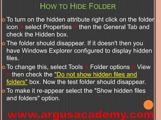 HOW TO HIDE FOLDER 
To turn on the hidden attribute right click on the folder 
icon > select Properties > then the General Tab and 
check the Hidden box. 
 The folder should disappear. If it doesn't then you 
have Windows Explorer configured to display hidden 
files. 
To change this, select Tools > Folder options > View 
> then check the "Do not show hidden files and 
folders" box. Now the test folder should disappear. 
To make it re-appear select the "Show hidden files 
and folders" option. 
 