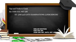 Tips and Tricks to Crack
the CSIR-UGC NET JRF
IIT- JAM and GATE EXAMINATIONS (LIFESCIENCES)
NEELAM DEVPURA
CSIR-UGC SRF
(CSIR-UGC NET, GATE, DBT-JRF)
12/23/2016 Neelam Devpura MSU, VADODARA 1
 