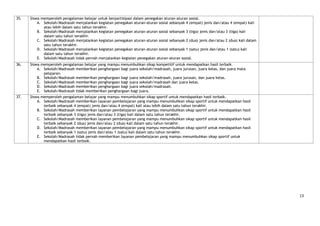 35.   Siswa memperoleh pengalaman belajar untuk berpartisipasi dalam penegakan aturan-aturan sosial.
          A. Sekolah/Madrasah menjalankan kegiatan penegakan aturan-aturan sosial sebanyak 4 (empat) jenis dan/atau 4 (empat) kali
             atau lebih dalam satu tahun terakhir.
          B. Sekolah/Madrasah menjalankan kegiatan penegakan aturan-aturan sosial sebanyak 3 (tiga) jenis dan/atau 3 (tiga) kali
             dalam satu tahun terakhir.
          C. Sekolah/Madrasah menjalankan kegiatan penegakan aturan-aturan sosial sebanyak 2 (dua) jenis dan/atau 2 (dua) kali dalam
             satu tahun terakhir.
          D. Sekolah/Madrasah menjalankan kegiatan penegakan aturan-aturan sosial sebanyak 1 (satu) jenis dan/atau 1 (satu) kali
             dalam satu tahun terakhir.
          E. Sekolah/Madrasah tidak pernah menjalankan kegiatan penegakan aturan-aturan sosial.
36.   Siswa memperoleh pengalaman belajar yang mampu menumbuhkan sikap kompetitif untuk mendapatkan hasil terbaik.
          A. Sekolah/Madrasah memberikan penghargaan bagi juara sekolah/madrasah, juara jurusan, juara kelas, dan juara mata
             pelajaran.
          B. Sekolah/Madrasah memberikan penghargaan bagi juara sekolah/madrasah, juara jurusan, dan juara kelas.
          C. Sekolah/Madrasah memberikan penghargaan bagi juara sekolah/madrasah dan juara kelas.
          D. Sekolah/Madrasah memberikan penghargaan bagi juara sekolah/madrasah.
          E. Sekolah/Madrasah tidak memberikan penghargaan bagi juara.
37.   Siswa memperoleh pengalaman belajar yang mampu menumbuhkan sikap sportif untuk mendapatkan hasil terbaik.
          A. Sekolah/Madrasah memberikan layanan pembelajaran yang mampu menumbuhkan sikap sportif untuk mendapatkan hasil
             terbaik sebanyak 4 (empat) jenis dan/atau 4 (empat) kali atau lebih dalam satu tahun terakhir.
          B. Sekolah/Madrasah memberikan layanan pembelajaran yang mampu menumbuhkan sikap sportif untuk mendapatkan hasil
             terbaik sebanyak 3 (tiga) jenis dan/atau 3 (tiga) kali dalam satu tahun terakhir.
          C. Sekolah/Madrasah memberikan layanan pembelajaran yang mampu menumbuhkan sikap sportif untuk mendapatkan hasil
             terbaik sebanyak 2 (dua) jenis dan/atau 2 (dua) kali dalam satu tahun terakhir.
          D. Sekolah/Madrasah memberikan layanan pembelajaran yang mampu menumbuhkan sikap sportif untuk mendapatkan hasil
             terbaik sebanyak 1 (satu) jenis dan/atau 1 (satu) kali dalam satu tahun terakhir.
          E. Sekolah/Madrasah tidak pernah memberikan layanan pembelajaran yang mampu menumbuhkan sikap sportif untuk
             mendapatkan hasil terbaik.




                                                                                                                                       13
 