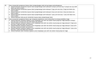 49.   Siswa memperoleh pengalaman belajar dalam mengembangkan iptek seiring dengan perkembangannya.
      A. Sekolah/Madrasah memberikan layanan dalam pengembangan iptek sebanyak 4 (empat) jenis dan/atau 4 (empat) kali atau lebih
          dalam satu tahun terakhir.
      B. Sekolah/Madrasah memberikan layanan dalam pengembangan iptek sebanyak 3 (tiga) jenis dan/atau 3 (tiga) kali dalam satu
          tahun terakhir.
      C. Sekolah/Madrasah memberikan layanan dalam pengembangan iptek sebanyak 2 (dua) jenis dan/atau 2 (dua) kali dalam satu
          tahun terakhir.
      D. Sekolah/Madrasah memberikan layanan dalam pengembangan iptek sebanyak 1 (satu) jenis dan/atau 1 (satu) kali dalam satu
          tahun terakhir.
      E. Sekolah/Madrasah tidak pernah memberikan layanan dalam pengembangan iptek.
50.   Siswa memperoleh pengalaman belajar agar menguasai pengetahuan untuk melanjutkan ke jenjang pendidikan tinggi.
      A. Sekolah/Madrasah melakukan kegiatan untuk menghadapi ujian akhir dan seleksi masuk perguruan tinggi sebanyak 4 (empat)
          jenis dan/atau 4 (empat) kali atau lebih dalam satu semester.
      B. Sekolah/Madrasah melakukan kegiatan untuk menghadapi ujian akhir dan seleksi masuk perguruan tinggi sebanyak 3 (tiga) jenis
          dan/atau 3 (tiga) kali dalam satu semester.
      C. Sekolah/Madrasah melakukan kegiatan untuk menghadapi ujian akhir dan seleksi masuk perguruan tinggi sebanyak 2 (dua) jenis
          dan/atau 2 (dua) kali dalam satu semester.
      D. Sekolah/Madrasah melakukan kegiatan untuk menghadapi ujian akhir dan seleksi masuk perguruan tinggi sebanyak 1 (satu) jenis
          dan/atau 1 (satu) kali dalam satu semester.
      E. Sekolah/Madrasah tidak melakukan kegiatan untuk menghadapi ujian akhir dan seleksi masuk perguruan tinggi.




                                                                                                                                       17
 