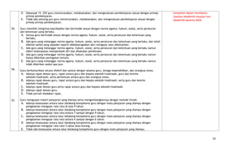 D. Sebanyak 1% -25% guru merencanakan, melaksanakan, dan mengevaluasi pembelajaran sesuai dengan prinsip-       kompeten dalam membantu
         prinsip pembelajaran.                                                                                        layanan akademik maupun non
      E. Tidak ada seorang pun guru merencanakan, melaksanakan, dan mengevaluasi pembelajaran sesuai dengan           akademik peserta didik
         prinsip-prinsip pembelajaran.

55.   Guru memiliki integritas kepribadian dan bertindak sesuai dengan norma agama, hukum, sosial, serta peraturan
      dan ketentuan yang berlaku.
       A. Semua guru bertindak sesuai dengan norma agama, hukum, sosial, serta peraturan dan ketentuan yang
          berlaku.
       B. Ada guru yang melanggar norma agama, hukum, sosial, serta peraturan dan ketentuan yang berlaku; dan telah
          dikenai sanksi yang sepadan seperti dibebastugaskan dari mengajar atau dikeluarkan.
       C. Ada guru yang melanggar norma agama, hukum, sosial, serta peraturan dan ketentuan yang berlaku namun
          diberi kesempatan memperbaiki diri dan dilakukan pembinaan.
       D. Ada guru yang melanggar norma agama, hukum, sosial, serta peraturan dan ketentuan yang berlaku namun
          hanya diberikan peringatan tertulis.
       E. Ada guru yang melanggar norma agama, hukum, sosial, serta peraturan dan ketentuan yang berlaku namun
          tidak diberikan sanksi apa pun.
56.   Guru berkomunikasi secara efektif dan santun dengan sesama guru, tenaga kependidikan, dan orangtua siswa.
       A. Adanya rapat dewan guru, rapat antara guru dan kepala sekolah/madrasah, guru dan komite
          sekolah/madrasah, serta pertemuan antara guru dan orangtua siswa.
       B. Adanya rapat dewan guru, rapat antara guru dan kepala sekolah/madrasah, serta guru dan komite
          sekolah/madrasah.
       C. Adanya rapat dewan guru serta rapat antara guru dan kepala sekolah/madrasah.
       D. Adanya rapat dewan guru.
       E. Tidak pernah diadakan rapat.

57.   Guru menguasai materi pelajaran yang diampu serta mengembangkannya dengan metode ilmiah.
       A. Adanya kesesuaian antara latar belakang kompetensi guru dengan mata pelajaran yang diampu dengan
          pengalaman mengajar rata-rata di atas 9 tahun.
       B. Adanya kesesuaian antara latar belakang kompetensi guru dengan mata pelajaran yang diampu dengan
          pengalaman mengajar rata-rata antara 7 sampai dengan 9 tahun.
       C. Adanya kesesuaian antara latar belakang kompetensi guru dengan mata pelajaran yang diampu dengan
          pengalaman mengajar rata-rata antara 4 sampai dengan 6 tahun.
       D. Adanya kesesuaian antara latar belakang kompetensi guru dengan mata pelajaran yang diampu dengan
          pengalaman mengajar rata-rata 3 tahun atau kurang.
       E. Tidak ada kesesuaian antara latar belakang kompetensi guru dengan mata pelajaran yang diampu.


                                                                                                                                                    19
 