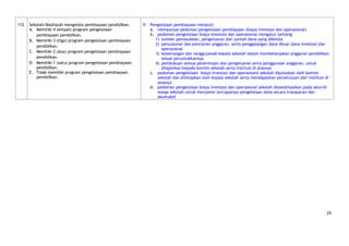 112   Sekolah/Madrasah mengelola pembiayaan pendidikan.     9. Pengelolaan pembiayaan meliputi:
      A. Memiliki 4 (empat) program pengelolaan                a. mempunyai pedoman pengelolaan pembiayaan (biaya investasi dan operasional)
         pembiayaan pendidikan.                                b. pedoman pengelolaan biaya investasi dan operasional mengatur tentang:
      B. Memiliki 3 (tiga) program pengelolaan pembiayaan         1) sumber pemasukkan, pengeluaran dan jumlah dana yang dikelola
                                                                  2) penyusunan dan pencairan anggaran, serta penggalangan dana diluar dana investasi dan
         pendidikan.
                                                                     operasional
      C. Memiliki 2 (dua) program pengelolaan pembiayaan          3) kewenangan dan tanggujawab kepala sekolah dalam membelanjakan anggaran pendidikan
         pendidikan.                                                 sesuai peruntukkannya
      D. Memiliki 1 (satu) program pengelolaan pembiayaan         4) pembukuan semua penerimaan dan pengeluaran serta penggunaan anggaran, untuk
         pendidikan.                                                 dilaporkan kepada komite sekolah serta institusi di atasnya
      E. Tidak memiliki program pengelolaan pembiayaan         c. pedoman pengelolaan biaya investasi dan operasioanl sekolah diputuskan oleh komite
         pendidikan.                                               sekolah dan ditetapkan oleh kepala sekolah serta mendapatkan persetujuan dari institusi di
                                                                   atasnya
                                                               d. pedoman pengelolaan biaya investasi dan operasional sekolah disosialisasikan pada seluruh
                                                                   warga sekolah untuk menjamin tercapainya pengelolaan dana secara transparan dan
                                                                   akuntabel




                                                                                                                                                           29
 