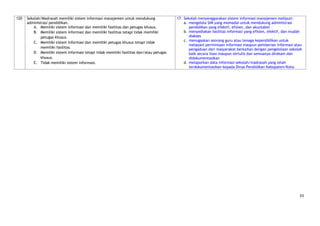 120   Sekolah/Madrasah memiliki sistem informasi manajemen untuk mendukung                17. Sekolah menyenggarakan sistem informasi manajemen meliputi:
      administrasi pendidikan.                                                                a. mengelola SIM yang memadai untuk mendukung administrasi
          A. Memiliki sistem informasi dan memiliki fasilitas dan petugas khusus.                pendidikan yang efektif, efisien, dan akuntabel
          B. Memiliki sistem informasi dan memiliki fasilitas tetapi tidak memiliki           b. menyediakan fasilitas informasi yang efisien, efektif, dan mudah
             petugas khusus.                                                                     diakses
          C. Memiliki sistem informasi dan memiliki petugas khusus tetapi tidak               c. menugaskan seorang guru atau tenaga kependidikan untuk
                                                                                                 melayani permintaan informasi maupun pemberian informasi atau
             memiliki fasilitas.
                                                                                                 pengaduan dari masyarakat berkaitan dengan pengelolaan sekolah
          D. Memiliki sistem informasi tetapi tidak memiliki fasilitas dan/atau petugas          baik secara lisan maupun tertulis dan semuanya direkam dan
             khusus.                                                                             didokumentasikan
          E. Tidak memiliki sistem informasi.                                                 d. melaporkan data informasi sekolah/madrasah yang telah
                                                                                                 terdokumentasikan kepada Dinas Pendidikan Kabupaten/Kota.




                                                                                                                                                               33
 