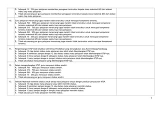 D. Sebanyak 1% - 25% guru pelajaran memberikan penugasan terstruktur kepada siswa maksimal 60% dari alokasi
         waktu tiap mata pelajaran.
      E. Tidak ada seorang pun guru pelajaran memberikan penugasan terstruktur kepada siswa maksimal 60% dari alokasi
         waktu tiap mata pelajaran.

10.   Guru pelajaran merancang tugas mandiri tidak terstruktur untuk mencapai kompetensi tertentu.
      A. Sebanyak 76% - 100% guru pelajaran merancang tugas mandiri tidak terstruktur untuk mencapai kompetensi
         tertentu maksimal 60% dari alokasi waktu tiap mata pelajaran.
      B. Sebanyak 51% - 75% guru pelajaran merancang tugas mandiri tidak terstruktur untuk mencapai kompetensi
         tertentu maksimal 60% dari alokasi waktu tiap mata pelajaran.
      C. Sebanyak 26% - 50% guru pelajaran merancang tugas mandiri tidak terstruktur untuk mencapai kompetensi
         tertentu maksimal 60% dari alokasi waktu tiap mata pelajaran.
      D. Sebanyak 1% - 25% guru pelajaran merancang tugas mandiri tidak terstruktur untuk mencapai kompetensi
         tertentu maksimal 60% dari alokasi waktu tiap mata pelajaran.
      E. Tidak ada seorang pun guru pelajaran merancang tugas mandiri tidak terstruktur untuk mencapai kompetensi
         tertentu.

11.   Pengembangan KTSP telah disahkan oleh Dinas Pendidikan yang bersangkutan atau Kanwil Depag/Kandepag.
      A. Sebanyak 13 (tiga belas) silabus mata pelajaran atau lebih telah dikembangkan KTSP-nya.
      B. Sebanyak 9 (sembilan) sampai dengan 12 (dua belas) silabus mata pelajaran telah dikembangkan KTSP-nya.
      C. Sebanyak 5 (lima) sampai dengan 8 (delapan) silabus mata pelajaran telah dikembangkan KTSP-nya.
      D. Sebanyak 1 (satu) sampai dengan 4 (empat) silabus mata pelajaran telah dikembangkan KTSP-nya.
      E. Tidak ada silabus mata pelajaran yang dikembangkan KTSP-nya.

12.   Dalam mengembangkan KTSP, guru menyusun silabus sendiri.
      A. Sebanyak 76% - 100% guru menyusun silabus sendiri.
      B. Sebanyak 51% - 75% guru menyusun silabus sendiri.
      C. Sebanyak 26% - 50% guru menyusun silabus sendiri.
      D. Sebanyak 1% - 25% guru menyusun silabus sendiri.
      E. Tidak ada seorang pun guru menyusun silabus sendiri.

13.   Sekolah/Madrasah memiliki silabus untuk setiap mata pelajaran sesuai dengan panduan penyusunan KTSP.
      A. Sebanyak 13 (tiga belas) mata pelajaran atau lebih memiliki silabus.
      B. Sebanyak 9 (sembilan) sampai dengan 12 (dua belas) mata pelajaran memiliki silabus.
      C. Sebanyak 5 (lima) sampai dengan 8 (delapan) mata pelajaran memiliki silabus.
      D. Sebanyak 1 (satu) sampai dengan 4 (empat) mata pelajaran memiliki silabus.
      E. Tidak ada satu pun mata pelajaran memiliki silabus.

                                                                                                                        5
 